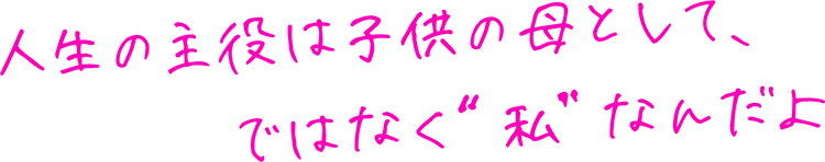 人生の主役は子供の母として、ではなく“私”なんだよ